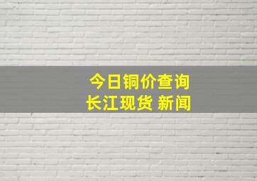 今日铜价查询长江现货 新闻